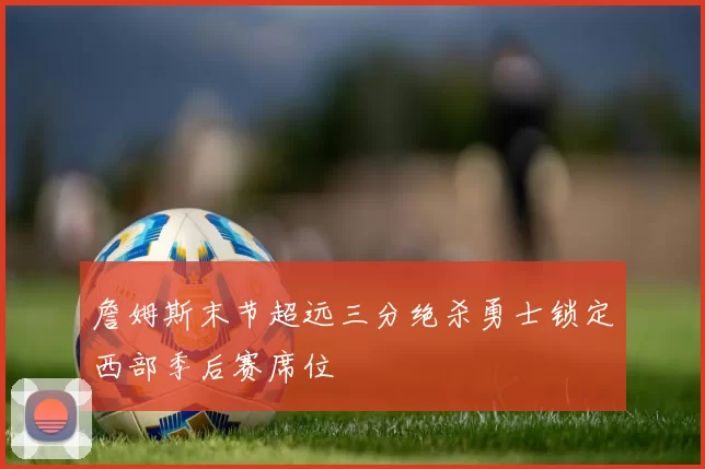詹姆斯末节超远三分绝杀勇士锁定西部季后赛席位