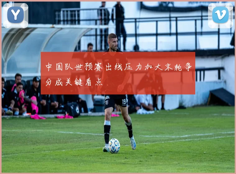 中国队世预赛出线压力加大末轮争分成关键看点