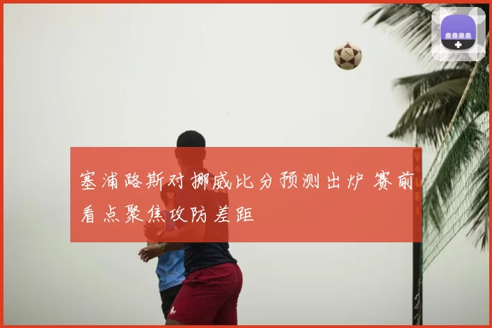 塞浦路斯对挪威比分预测出炉 赛前看点聚焦攻防差距