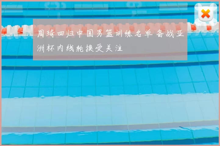 周琦回归中国男篮训练名单 备战亚洲杯内线轮换受关注