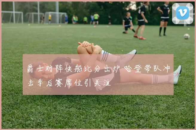 爵士对阵快船比分出炉 哈登带队冲击季后赛席位引关注