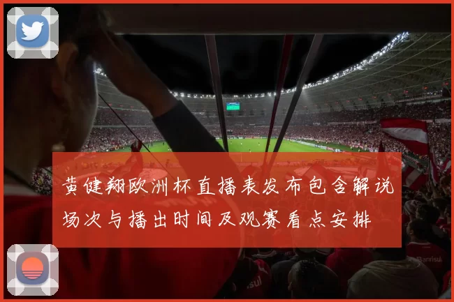 黄健翔欧洲杯直播表发布包含解说场次与播出时间及观赛看点安排