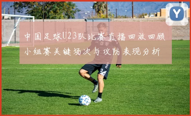 中国足球U23队比赛直播回放回顾 小组赛关键场次与攻防表现分析