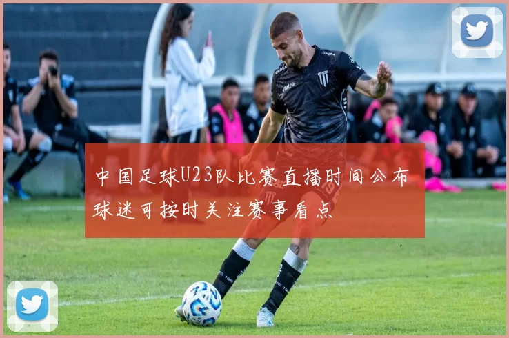 中国足球U23队比赛直播时间公布 球迷可按时关注赛事看点