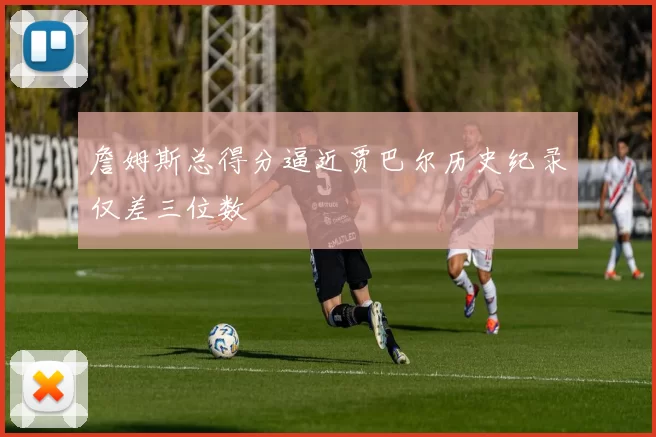 詹姆斯总得分逼近贾巴尔历史纪录仅差三位数