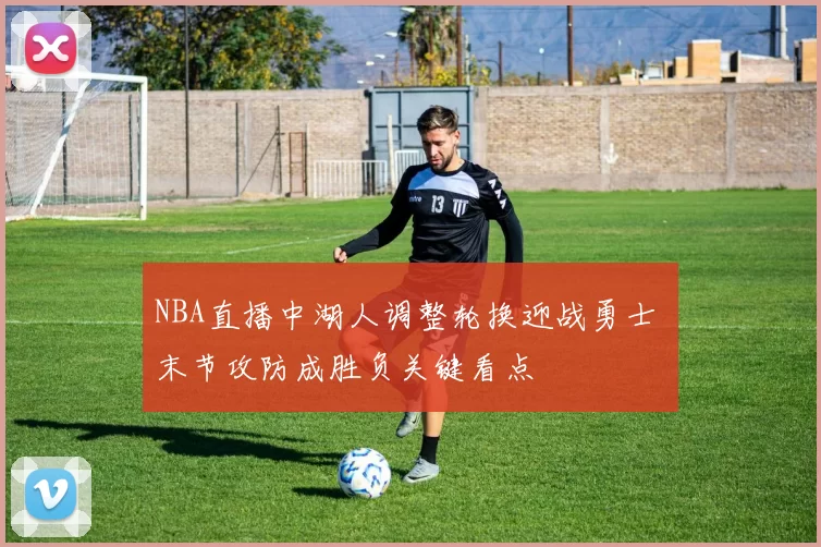 NBA直播中湖人调整轮换迎战勇士 末节攻防成胜负关键看点