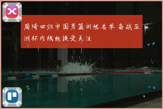 周琦回归中国男篮训练名单 备战亚洲杯内线轮换受关注