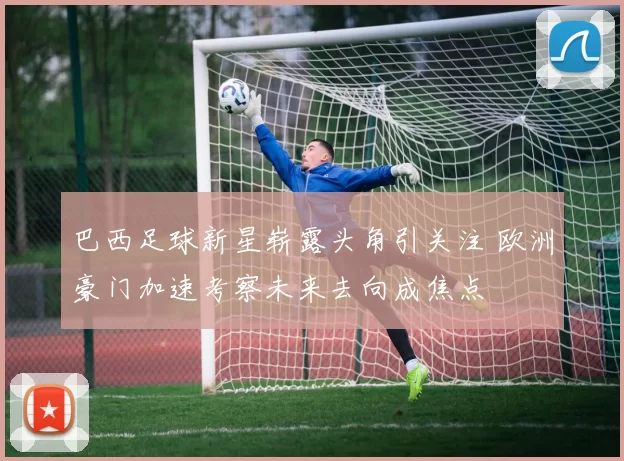 巴西足球新星崭露头角引关注 欧洲豪门加速考察未来去向成焦点