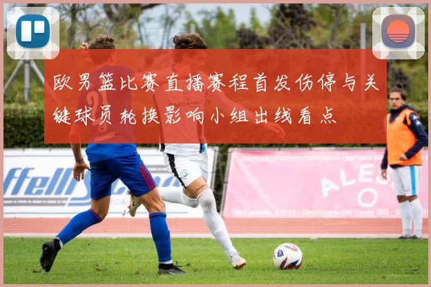 欧男篮比赛直播赛程首发伤停与关键球员轮换影响小组出线看点