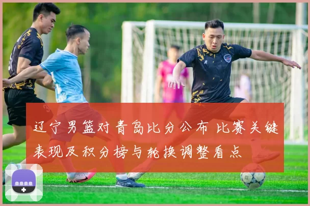 辽宁男篮对青岛比分公布 比赛关键表现及积分榜与轮换调整看点