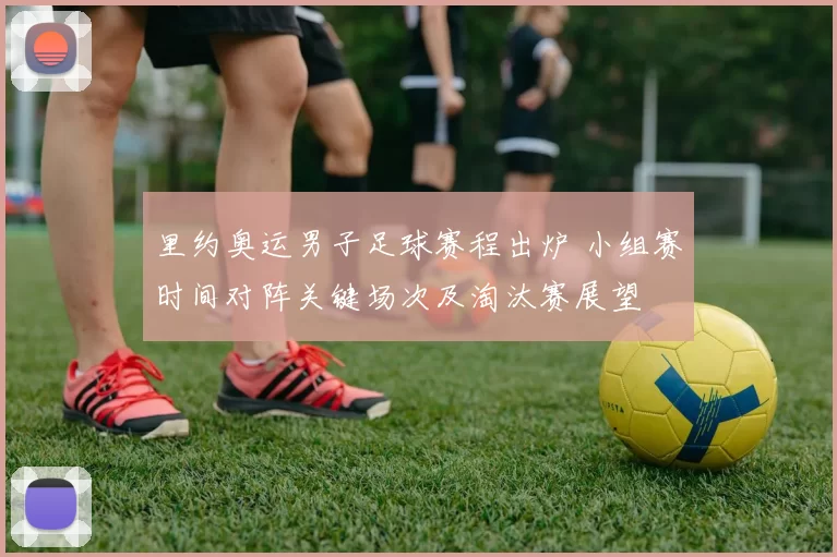 里约奥运男子足球赛程出炉 小组赛时间对阵关键场次及淘汰赛展望