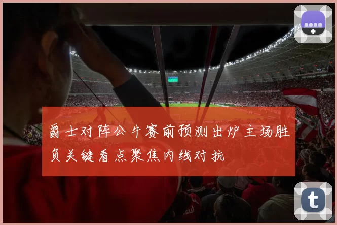 爵士对阵公牛赛前预测出炉主场胜负关键看点聚焦内线对抗
