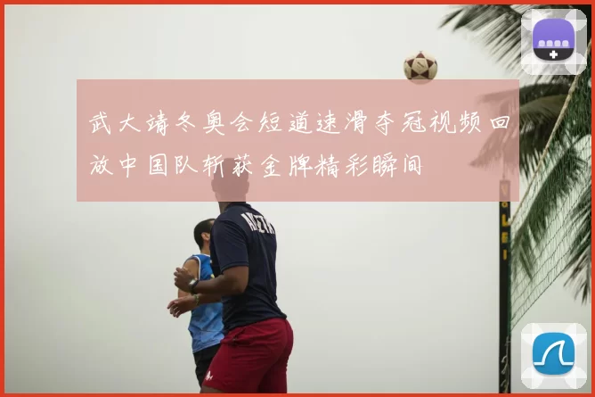 武大靖冬奥会短道速滑夺冠视频回放中国队斩获金牌精彩瞬间