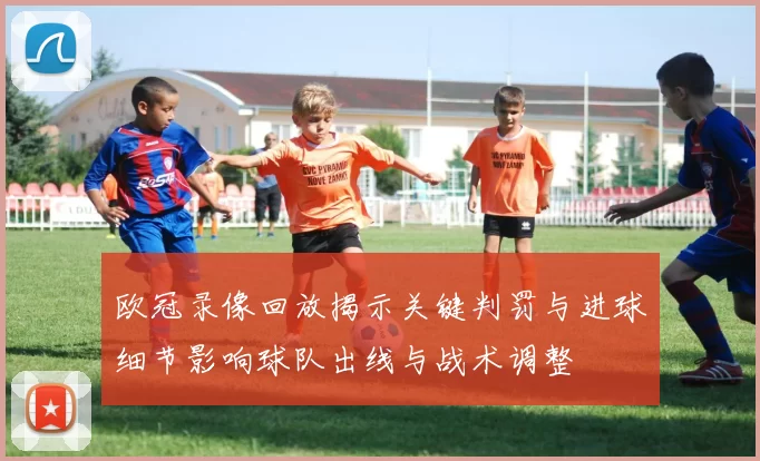 欧冠录像回放揭示关键判罚与进球细节影响球队出线与战术调整