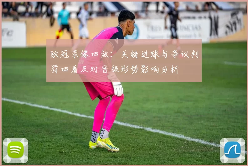 欧冠录像回放：关键进球与争议判罚回看及对晋级形势影响分析