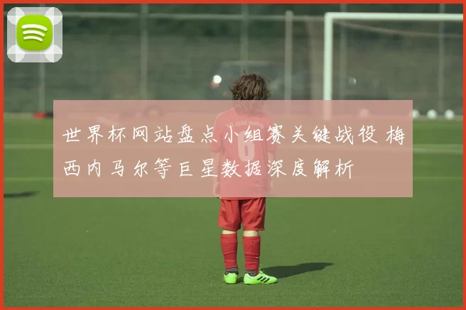 世界杯网站盘点小组赛关键战役 梅西内马尔等巨星数据深度解析