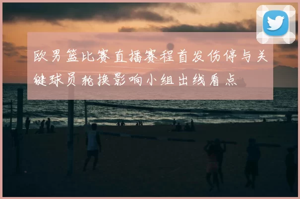 欧男篮比赛直播赛程首发伤停与关键球员轮换影响小组出线看点