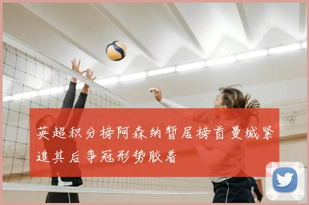 英超积分榜阿森纳暂居榜首曼城紧追其后争冠形势胶着