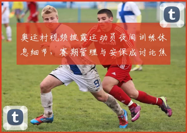 奥运村视频披露运动员夜间训练休息细节，赛期管理与安保成讨论焦点