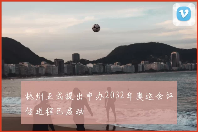 杭州正式提出申办2032年奥运会评估进程已启动