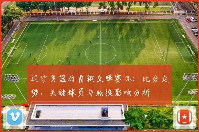 辽宁男篮对首钢交锋赛况：比分走势、关键球员与轮换影响分析