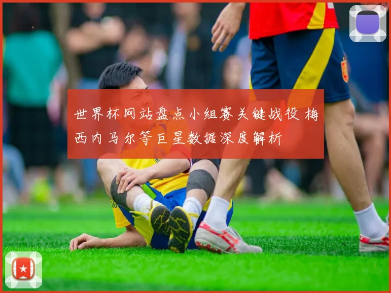世界杯网站盘点小组赛关键战役 梅西内马尔等巨星数据深度解析
