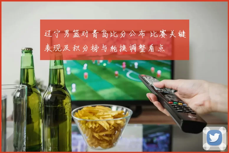 辽宁男篮对青岛比分公布 比赛关键表现及积分榜与轮换调整看点