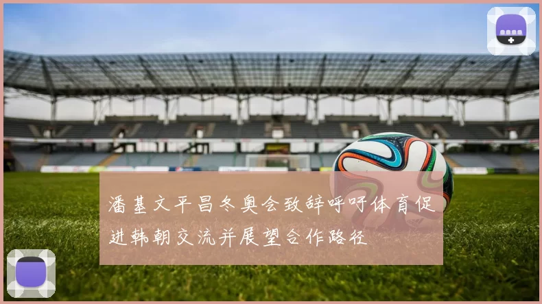 潘基文平昌冬奥会致辞呼吁体育促进韩朝交流并展望合作路径