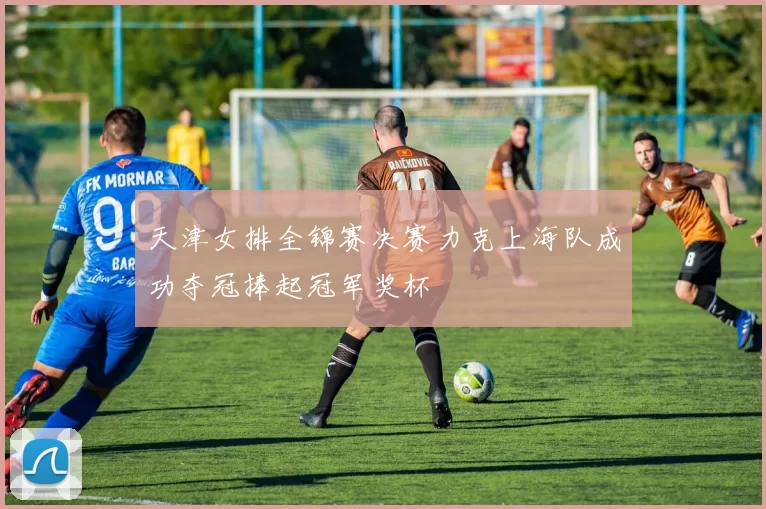 天津女排全锦赛决赛力克上海队成功夺冠捧起冠军奖杯