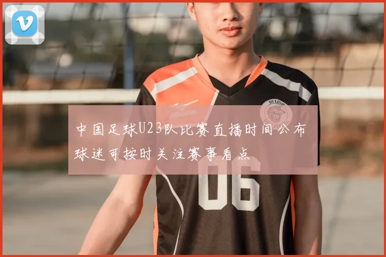 中国足球U23队比赛直播时间公布 球迷可按时关注赛事看点