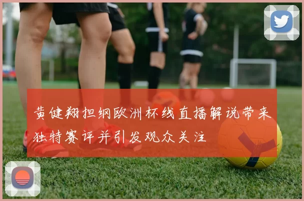 黄健翔担纲欧洲杯线直播解说带来独特赛评并引发观众关注