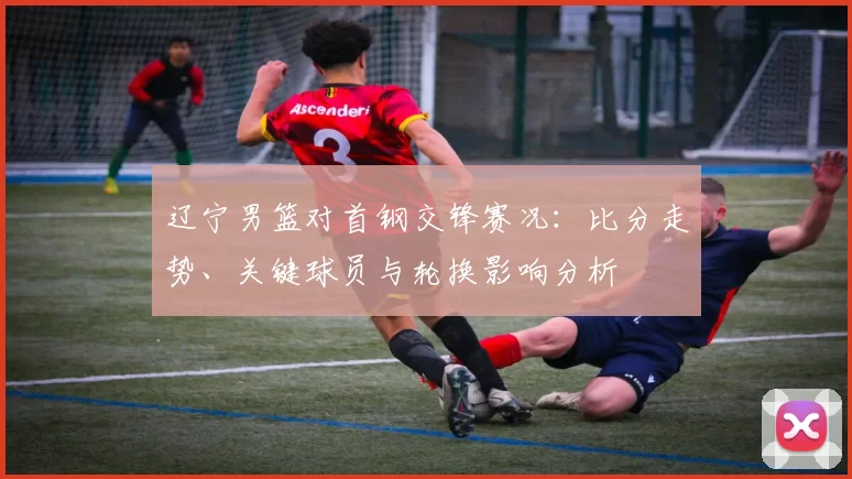 辽宁男篮对首钢交锋赛况：比分走势、关键球员与轮换影响分析