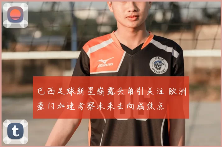 巴西足球新星崭露头角引关注 欧洲豪门加速考察未来去向成焦点