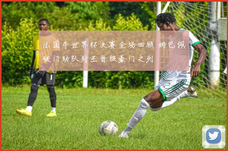 法国夺世界杯决赛全场回顾 姆巴佩破门助队封王晋级豪门之列