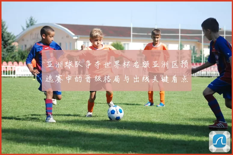 亚洲球队争夺世界杯名额亚洲区预选赛中的晋级格局与出线关键看点