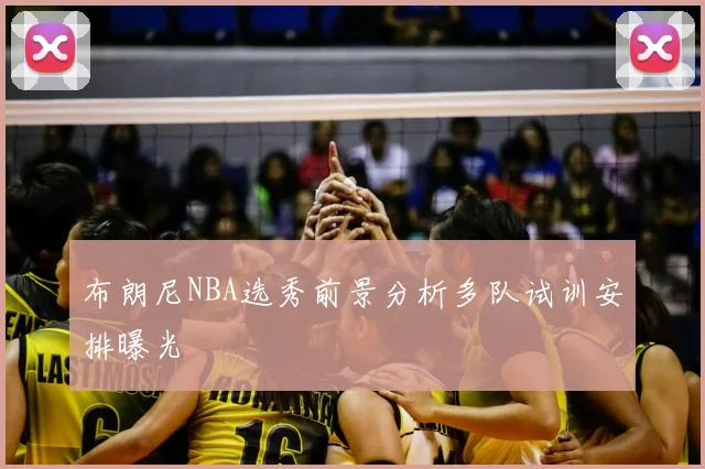 布朗尼NBA选秀前景分析多队试训安排曝光