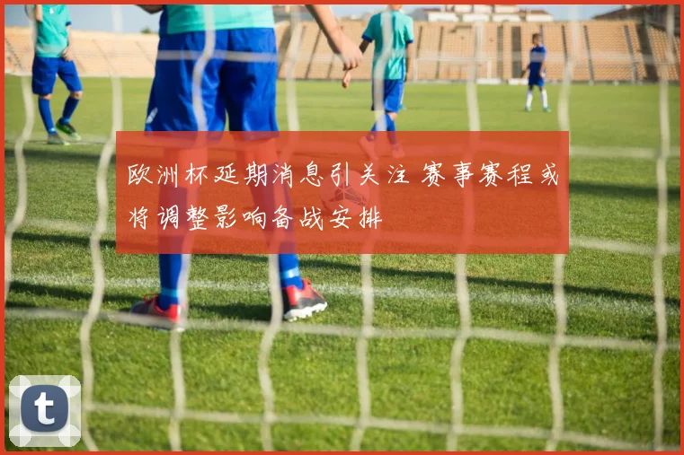 欧洲杯延期消息引关注 赛事赛程或将调整影响备战安排