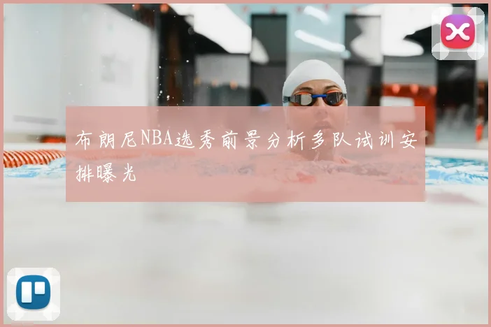 布朗尼NBA选秀前景分析多队试训安排曝光