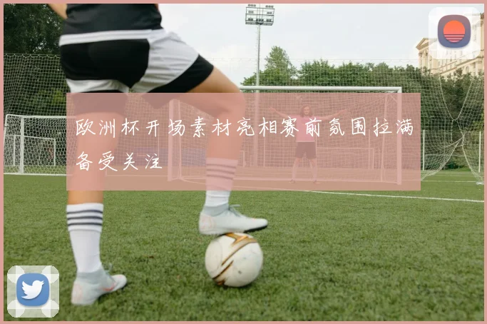 欧洲杯开场素材亮相赛前氛围拉满备受关注